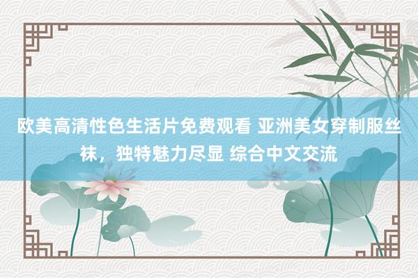 欧美高清性色生活片免费观看 亚洲美女穿制服丝袜，独特魅力尽显 综合中文交流