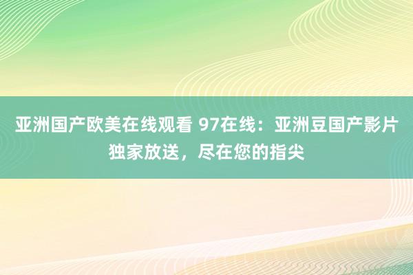亚洲国产欧美在线观看 97在线：亚洲豆国产影片独家放送，尽在您的指尖