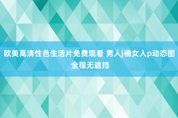 欧美高清性色生活片免费观看 男人j桶女人p动态图 全程无遮挡