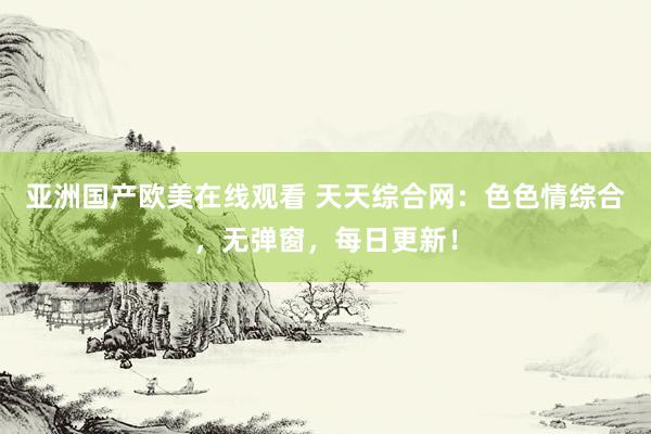 亚洲国产欧美在线观看 天天综合网：色色情综合，无弹窗，每日更新！