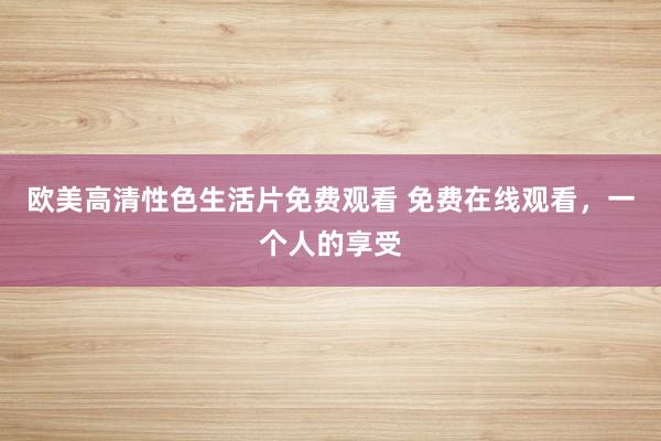 欧美高清性色生活片免费观看 免费在线观看，一个人的享受