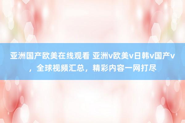 亚洲国产欧美在线观看 亚洲v欧美v日韩v国产v，全球视频汇总，精彩内容一网打尽
