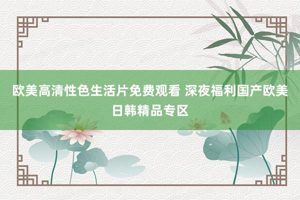 欧美高清性色生活片免费观看 深夜福利国产欧美日韩精品专区