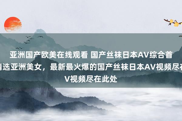 亚洲国产欧美在线观看 国产丝袜日本AV综合首页，精选亚洲美女，最新最火爆的国产丝袜日本AV视频尽在此处