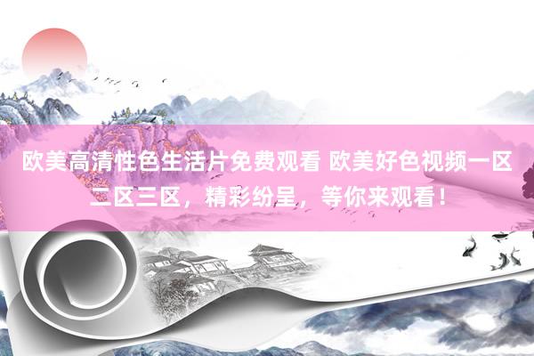 欧美高清性色生活片免费观看 欧美好色视频一区二区三区，精彩纷呈，等你来观看！