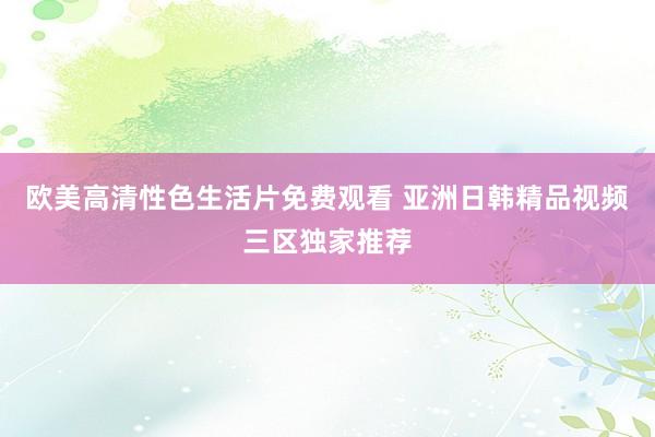 欧美高清性色生活片免费观看 亚洲日韩精品视频三区独家推荐
