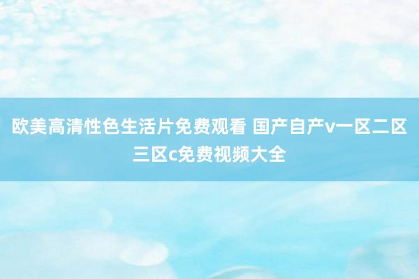 欧美高清性色生活片免费观看 国产自产v一区二区三区c免费视频大全