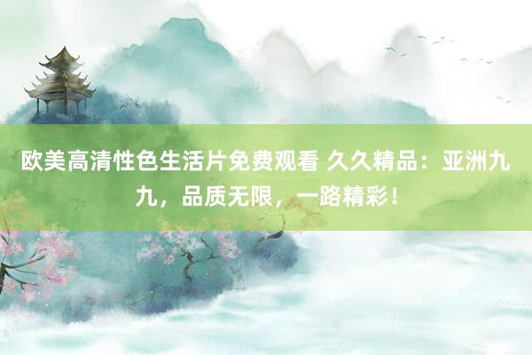 欧美高清性色生活片免费观看 久久精品：亚洲九九，品质无限，一路精彩！