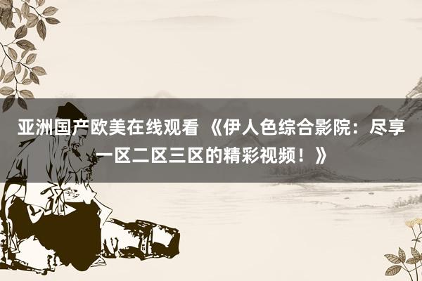 亚洲国产欧美在线观看 《伊人色综合影院：尽享一区二区三区的精彩视频！》
