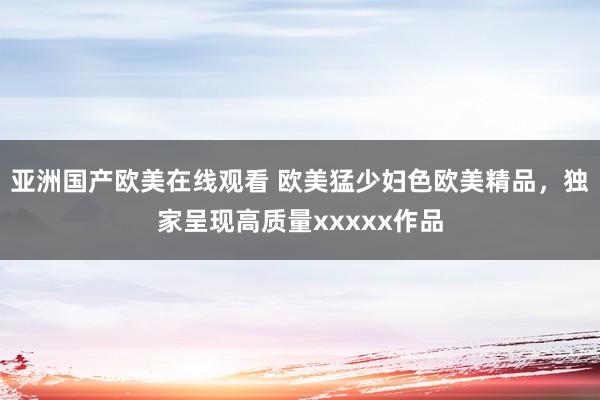 亚洲国产欧美在线观看 欧美猛少妇色欧美精品，独家呈现高质量xxxxx作品