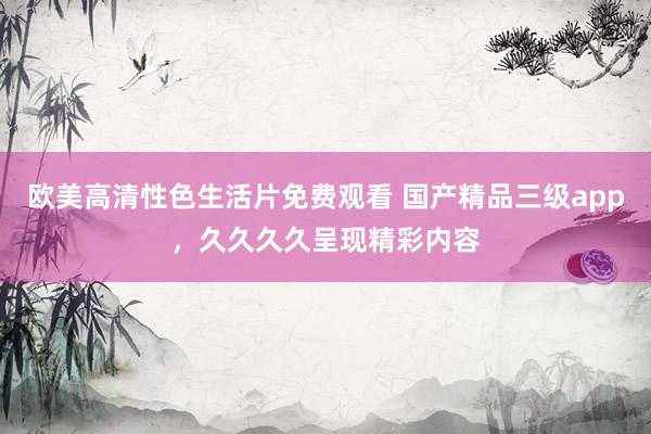 欧美高清性色生活片免费观看 国产精品三级app，久久久久呈现精彩内容
