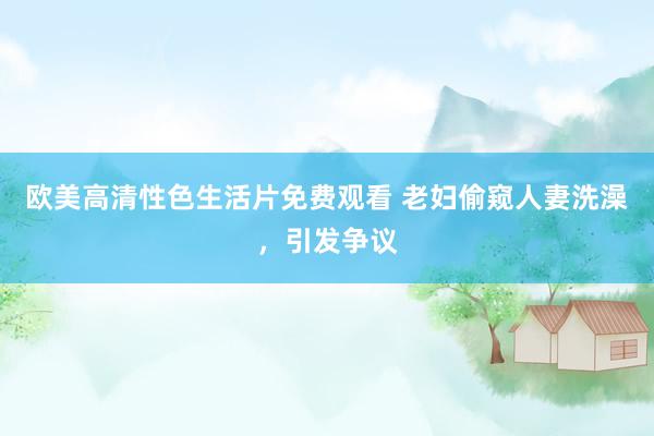 欧美高清性色生活片免费观看 老妇偷窥人妻洗澡，引发争议