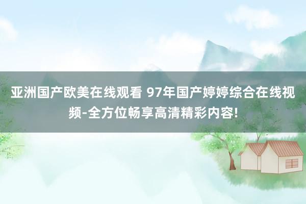 亚洲国产欧美在线观看 97年国产婷婷综合在线视频-全方位畅享高清精彩内容!