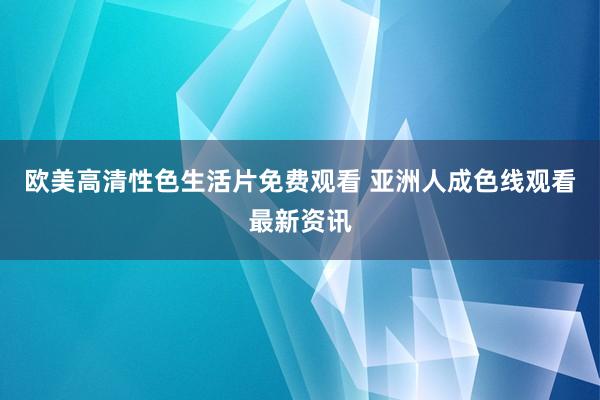 欧美高清性色生活片免费观看 亚洲人成色线观看最新资讯