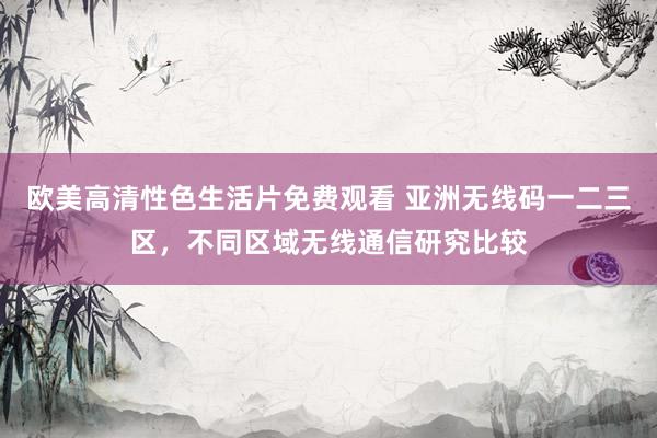 欧美高清性色生活片免费观看 亚洲无线码一二三区，不同区域无线通信研究比较