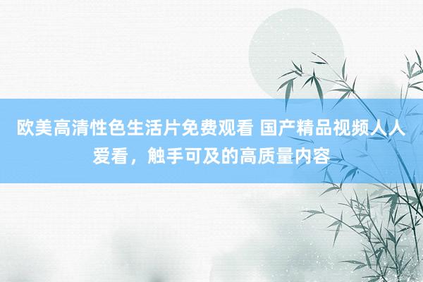 欧美高清性色生活片免费观看 国产精品视频人人爱看，触手可及的高质量内容