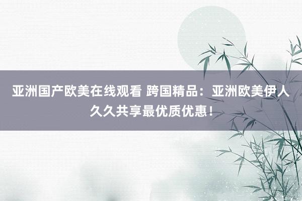 亚洲国产欧美在线观看 跨国精品：亚洲欧美伊人久久共享最优质优惠！