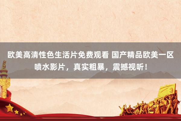 欧美高清性色生活片免费观看 国产精品欧美一区喷水影片，真实粗暴，震撼视听！