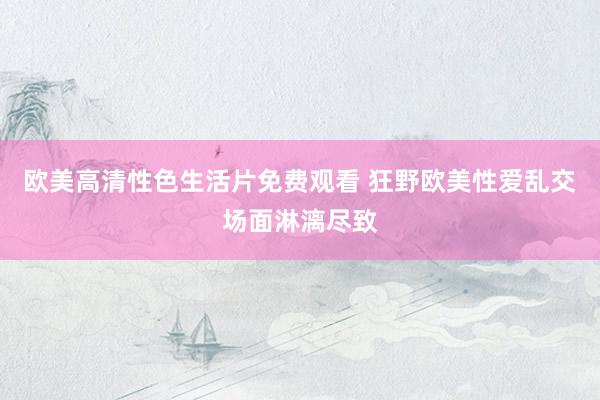欧美高清性色生活片免费观看 狂野欧美性爱乱交场面淋漓尽致