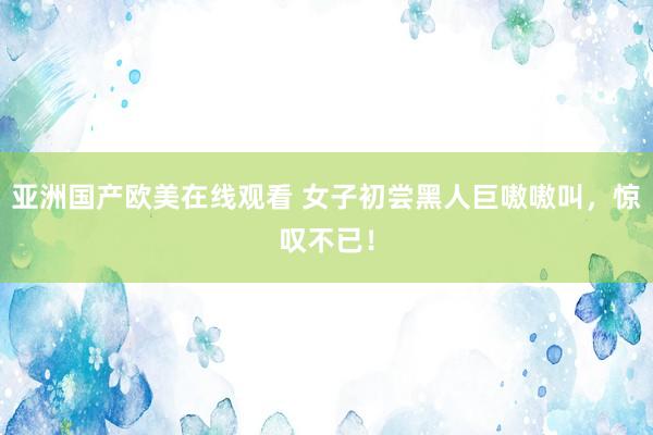 亚洲国产欧美在线观看 女子初尝黑人巨嗷嗷叫，惊叹不已！