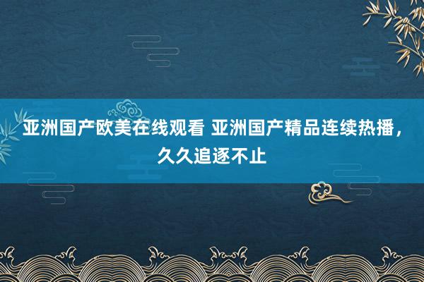 亚洲国产欧美在线观看 亚洲国产精品连续热播，久久追逐不止