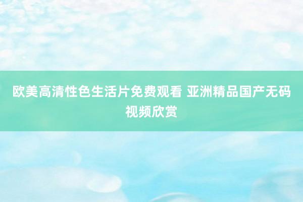 欧美高清性色生活片免费观看 亚洲精品国产无码视频欣赏