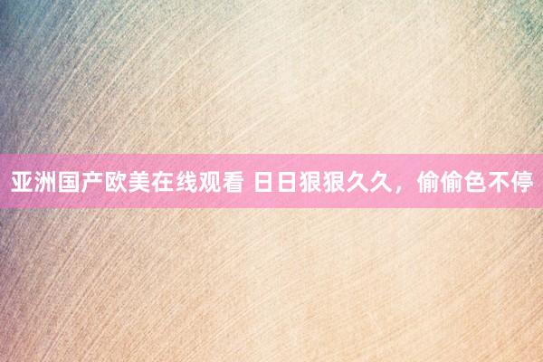 亚洲国产欧美在线观看 日日狠狠久久，偷偷色不停