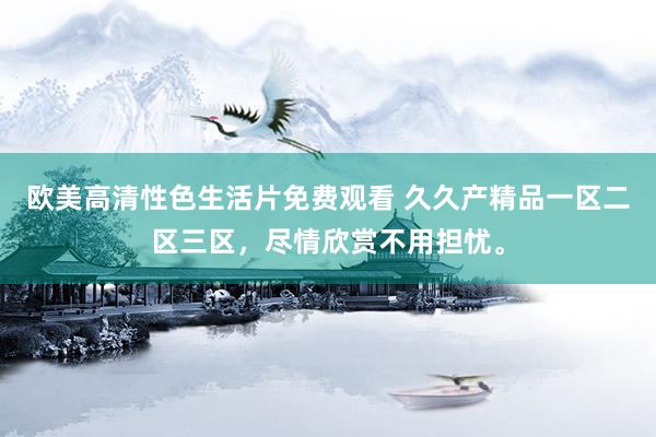 欧美高清性色生活片免费观看 久久产精品一区二区三区，尽情欣赏不用担忧。