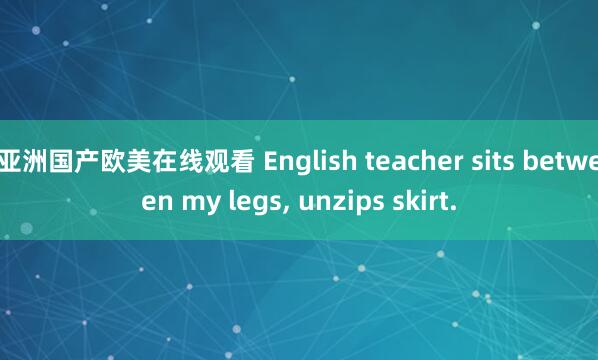 亚洲国产欧美在线观看 English teacher sits between my legs, unzips skirt.