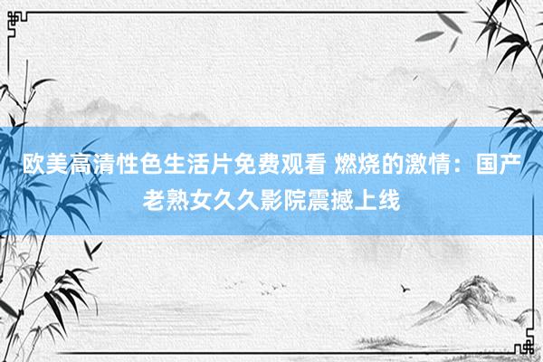 欧美高清性色生活片免费观看 燃烧的激情：国产老熟女久久影院震撼上线
