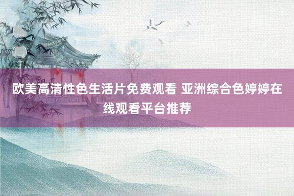 欧美高清性色生活片免费观看 亚洲综合色婷婷在线观看平台推荐