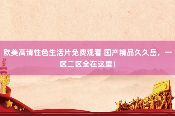 欧美高清性色生活片免费观看 国产精品久久岳，一区二区全在这里！