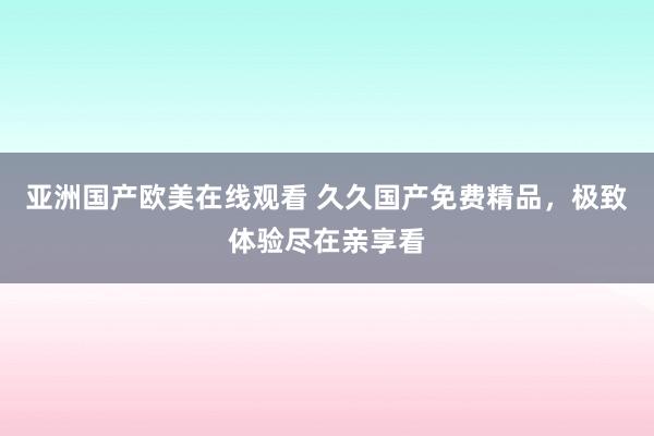 亚洲国产欧美在线观看 久久国产免费精品，极致体验尽在亲享看