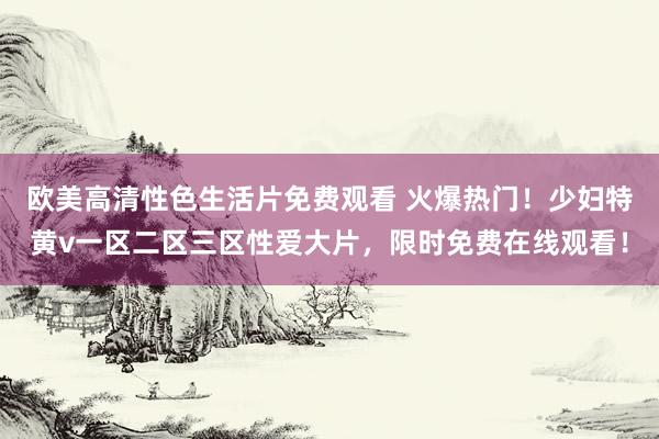 欧美高清性色生活片免费观看 火爆热门！少妇特黄v一区二区三区性爱大片，限时免费在线观看！