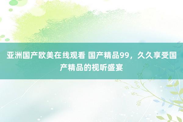 亚洲国产欧美在线观看 国产精品99，久久享受国产精品的视听盛宴