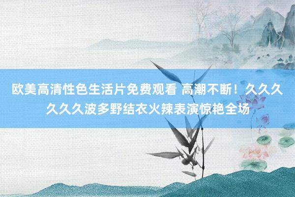 欧美高清性色生活片免费观看 高潮不断！久久久久久久波多野结衣火辣表演惊艳全场