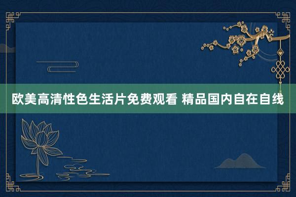 欧美高清性色生活片免费观看 精品国内自在自线
