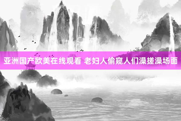 亚洲国产欧美在线观看 老妇人偷窥人们澡搓澡场面