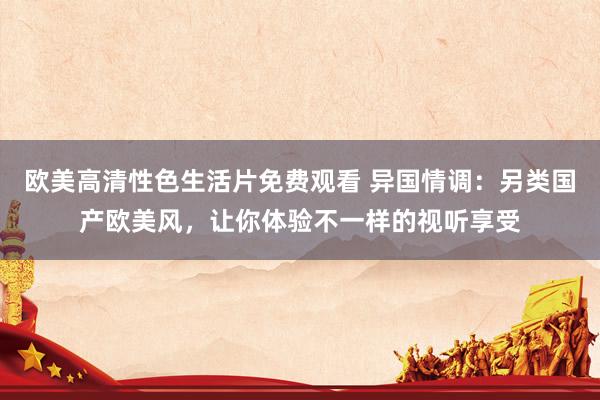 欧美高清性色生活片免费观看 异国情调：另类国产欧美风，让你体验不一样的视听享受