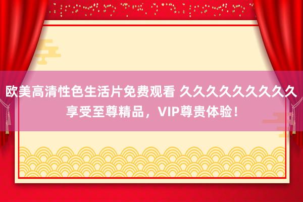 欧美高清性色生活片免费观看 久久久久久久久久久享受至尊精品，VIP尊贵体验！