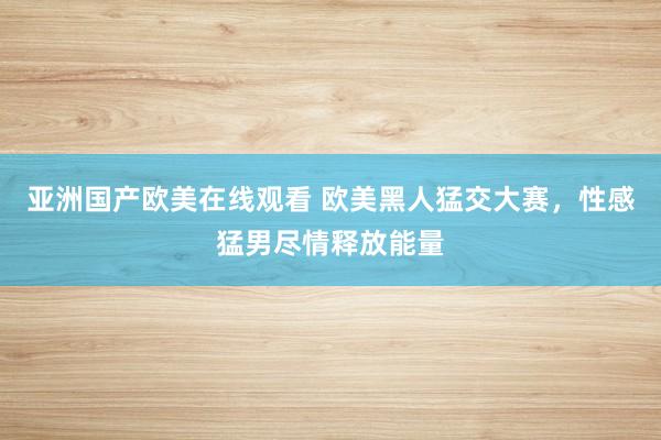 亚洲国产欧美在线观看 欧美黑人猛交大赛，性感猛男尽情释放能量