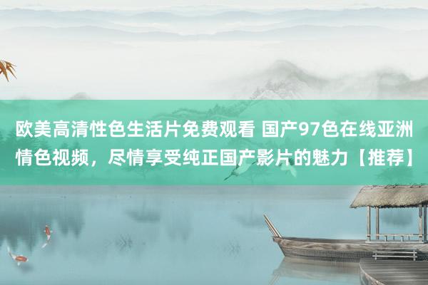 欧美高清性色生活片免费观看 国产97色在线亚洲情色视频，尽情享受纯正国产影片的魅力【推荐】