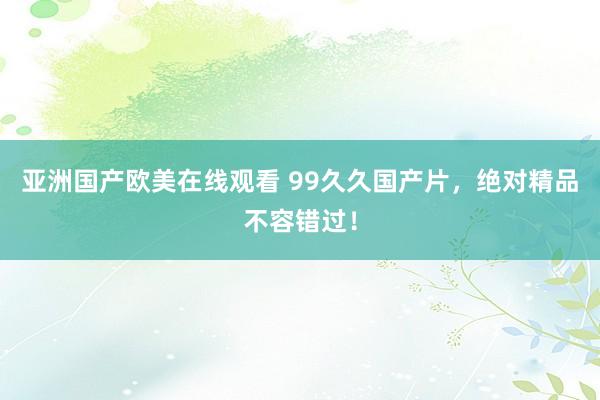 亚洲国产欧美在线观看 99久久国产片，绝对精品不容错过！
