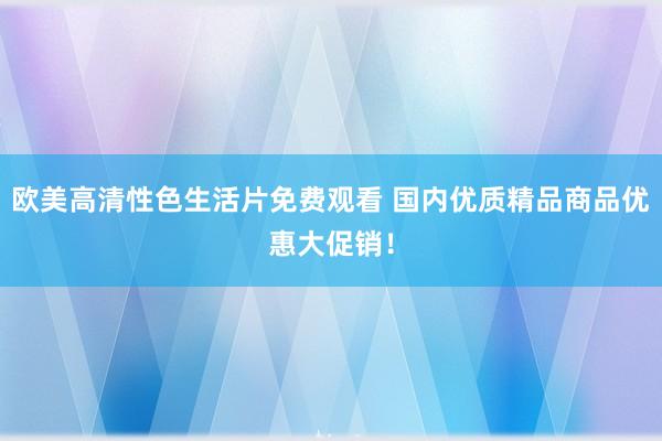 欧美高清性色生活片免费观看 国内优质精品商品优惠大促销！