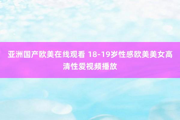亚洲国产欧美在线观看 18-19岁性感欧美美女高清性爱视频播放