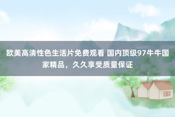 欧美高清性色生活片免费观看 国内顶级97牛牛国家精品，久久享受质量保证