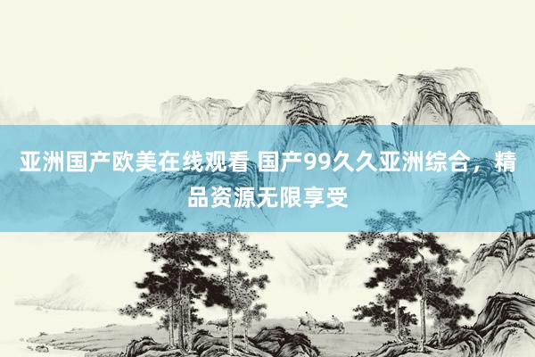 亚洲国产欧美在线观看 国产99久久亚洲综合，精品资源无限享受
