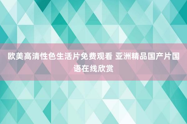 欧美高清性色生活片免费观看 亚洲精品国产片国语在线欣赏