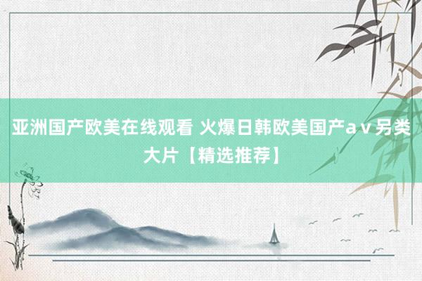 亚洲国产欧美在线观看 火爆日韩欧美国产aⅴ另类大片【精选推荐】