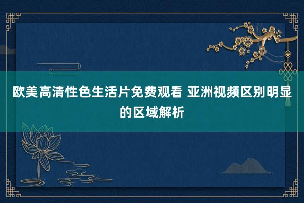 欧美高清性色生活片免费观看 亚洲视频区别明显的区域解析